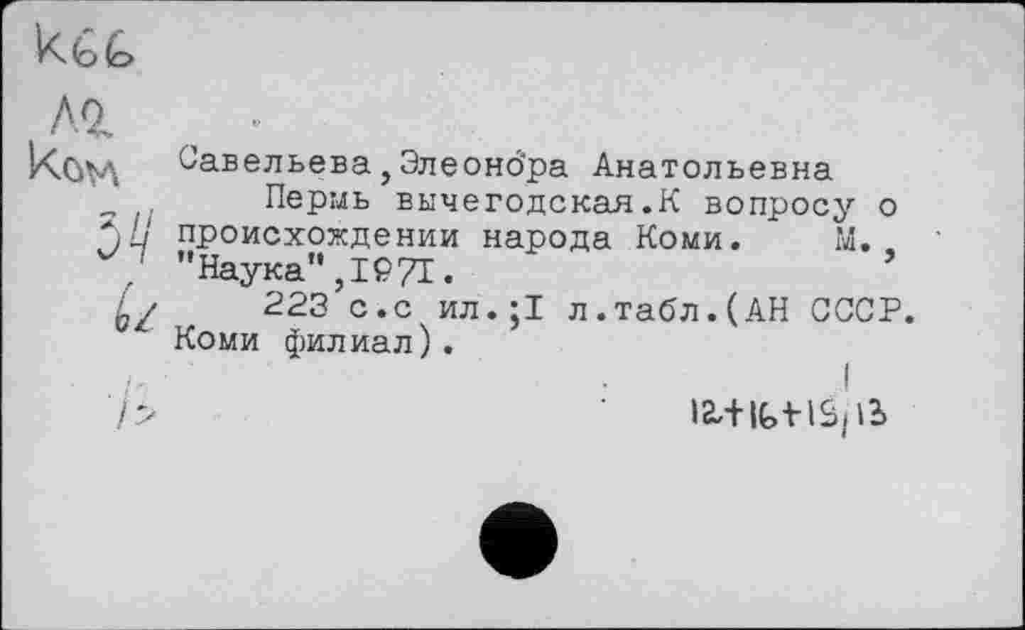 ﻿
2Ј/
éz
Савельева, Элеоно'ра Анатольевна
Пермь вычегодская.К вопросу о происхождении народа Коми. М. "Наука",1271.	’
223 с.с ил.;1 л.табл.(АН СССР. Коми филиал).
ia,+ittišp2>